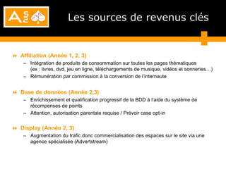 Les sources de revenus clés


 Affiliation (Année 1, 2, 3)
    – Intégration de produits de consommation sur toutes les pages thématiques
      (ex : livres, dvd, jeu en ligne, téléchargements de musique, vidéos et sonneries…)
    – Rémunération par commission à la conversion de l’internaute


 Base de données (Année 2,3)
    – Enrichissement et qualification progressif de la BDD à l’aide du système de
      récompenses de points
    – Attention, autorisation parentale requise / Prévoir case opt-in


 Display (Année 2, 3)
    – Augmentation du trafic donc commercialisation des espaces sur le site via une
      agence spécialisée (Advertstream)
 