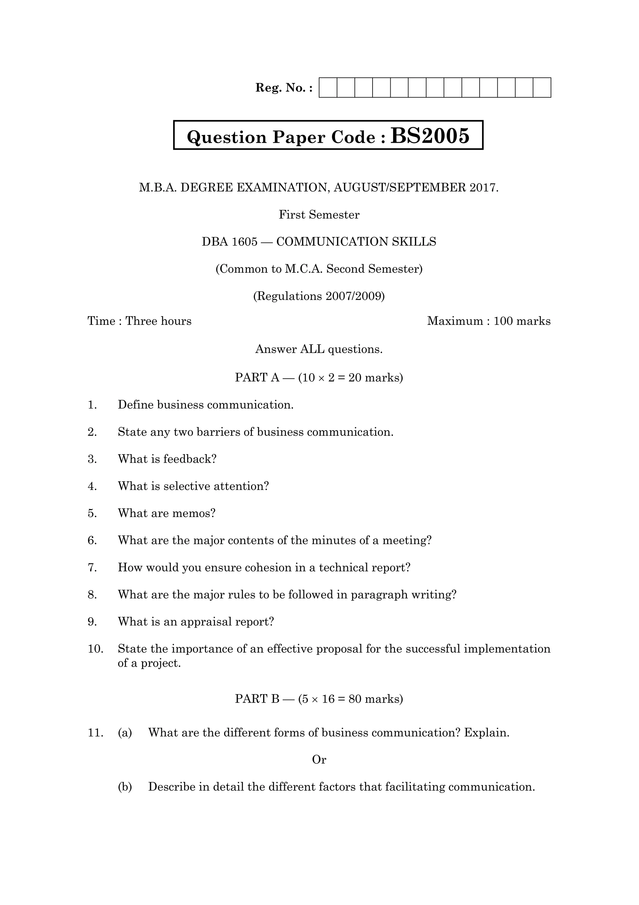 Reg. No. :
M.B.A. DEGREE EXAMINATION, AUGUST/SEPTEMBER 2017.
First Semester
DBA 1605 — COMMUNICATION SKILLS
(Common to M.C.A. Second Semester)
(Regulations 2007/2009)
Time : Three hours Maximum : 100 marks
Answer ALL questions.
PART A — (10 2 = 20 marks)
1. Define business communication.
2. State any two barriers of business communication.
3. What is feedback?
4. What is selective attention?
5. What are memos?
6. What are the major contents of the minutes of a meeting?
7. How would you ensure cohesion in a technical report?
8. What are the major rules to be followed in paragraph writing?
9. What is an appraisal report?
10. State the importance of an effective proposal for the successful implementation
of a project.
PART B — (5 16 = 80 marks)
11. (a) What are the different forms of business communication? Explain.
Or
(b) Describe in detail the different factors that facilitating communication.
Question Paper Code : BS2005