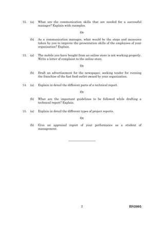 BS20052
12. (a) What are the communication skills that are needed for a successful
manager? Explain with examples.
Or
(b) As a communication manager, what would be the steps and measures
taken by you to improve the presentation skills of the employees of your
organisation? Explain.
13. (a) The mobile you have bought from an online store is not working properly.
Write a letter of complaint to the online store.
Or
(b) Draft an advertisement for the newspaper, seeking tender for running
the franchise of the fast food outlet owned by your organization.
14. (a) Explain in detail the different parts of a technical report.
Or
(b) What are the important guidelines to be followed while drafting a
technical report? Explain.
15. (a) Explain in detail the different types of project reports.
Or
(b) Give an appraisal report of your performance as a student of
management.
—————————
 