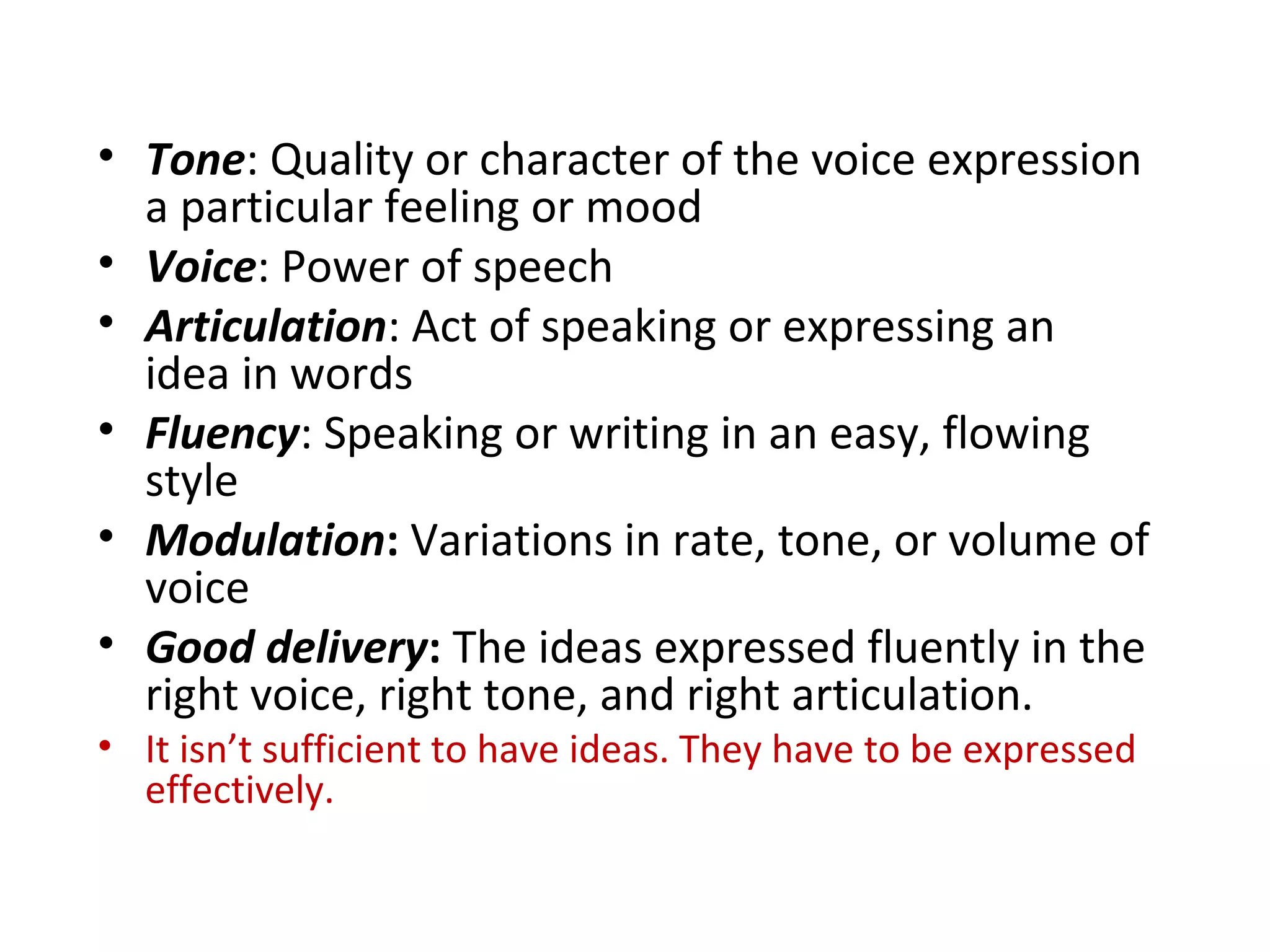 • Tone: Quality or character of the voice expression
a particular feeling or mood
• Voice: Power of speech
• Articulation: Act of speaking or expressing an
idea in words
• Fluency: Speaking or writing in an easy, flowing
style
• Modulation: Variations in rate, tone, or volume of
voice
• Good delivery: The ideas expressed fluently in the
right voice, right tone, and right articulation.
• It isn’t sufficient to have ideas. They have to be expressed
effectively.
 