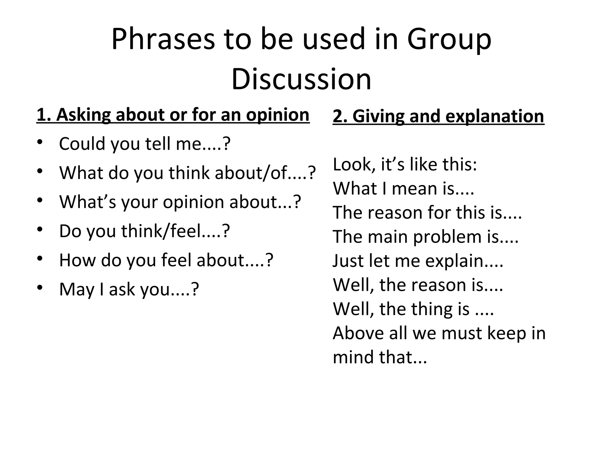 Phrases to be used in Group
Discussion
1. Asking about or for an opinion
• Could you tell me....?
• What do you think about/of....?
• What’s your opinion about...?
• Do you think/feel....?
• How do you feel about....?
• May I ask you....?
2. Giving and explanation
Look, it’s like this:
What I mean is....
The reason for this is....
The main problem is....
Just let me explain....
Well, the reason is....
Well, the thing is ....
Above all we must keep in
mind that...
 