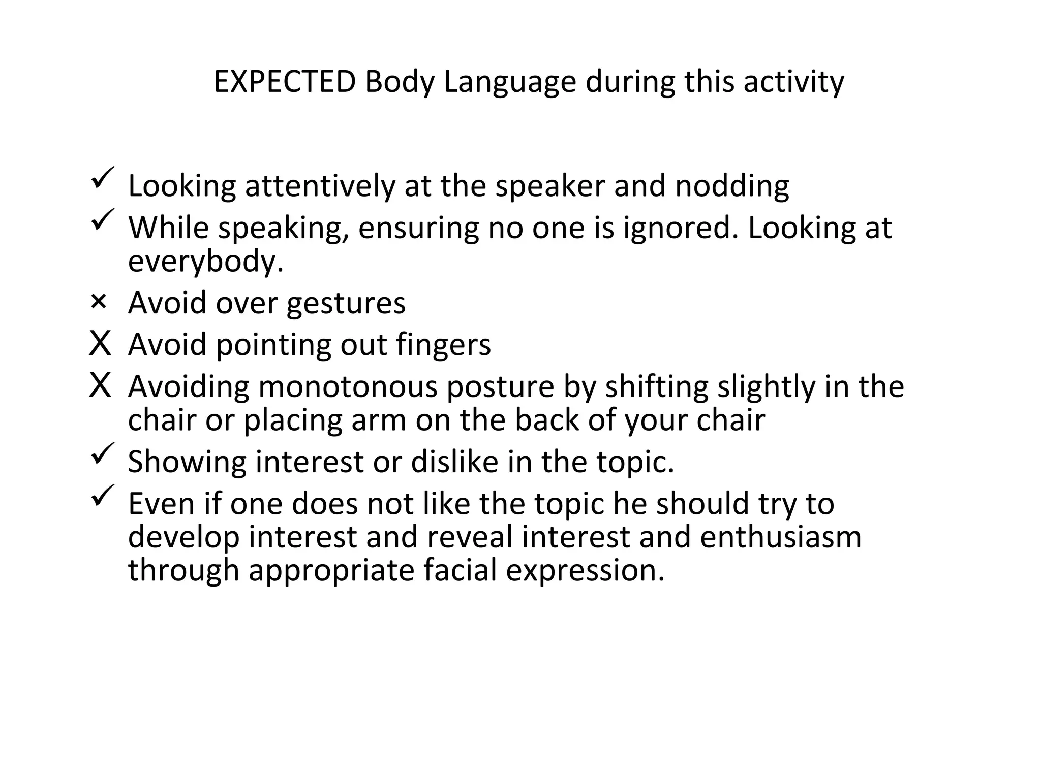 EXPECTED Body Language during this activity
 Looking attentively at the speaker and nodding
 While speaking, ensuring no one is ignored. Looking at
everybody.
× Avoid over gestures
X Avoid pointing out fingers
X Avoiding monotonous posture by shifting slightly in the
chair or placing arm on the back of your chair
 Showing interest or dislike in the topic.
 Even if one does not like the topic he should try to
develop interest and reveal interest and enthusiasm
through appropriate facial expression.
 