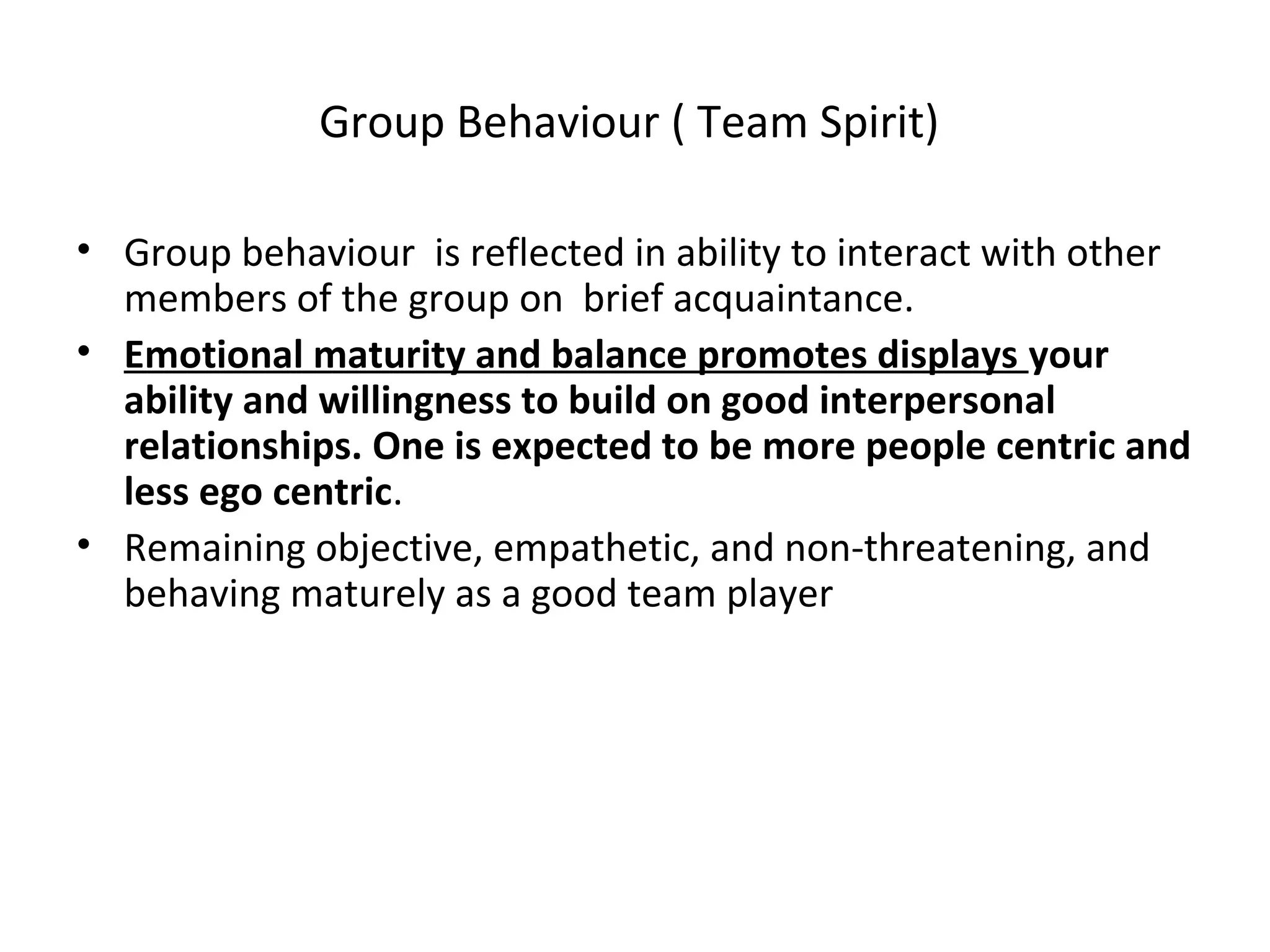 Group Behaviour ( Team Spirit)
• Group behaviour is reflected in ability to interact with other
members of the group on brief acquaintance.
• Emotional maturity and balance promotes displays your
ability and willingness to build on good interpersonal
relationships. One is expected to be more people centric and
less ego centric.
• Remaining objective, empathetic, and non-threatening, and
behaving maturely as a good team player
 