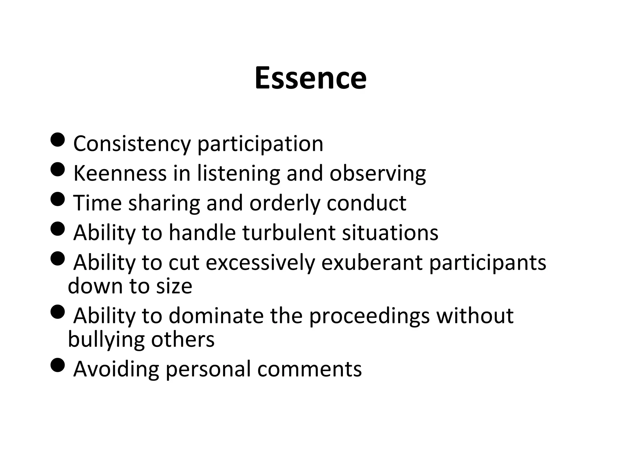 Essence
Consistency participation
Keenness in listening and observing
Time sharing and orderly conduct
Ability to handle turbulent situations
Ability to cut excessively exuberant participants
down to size
Ability to dominate the proceedings without
bullying others
Avoiding personal comments
 