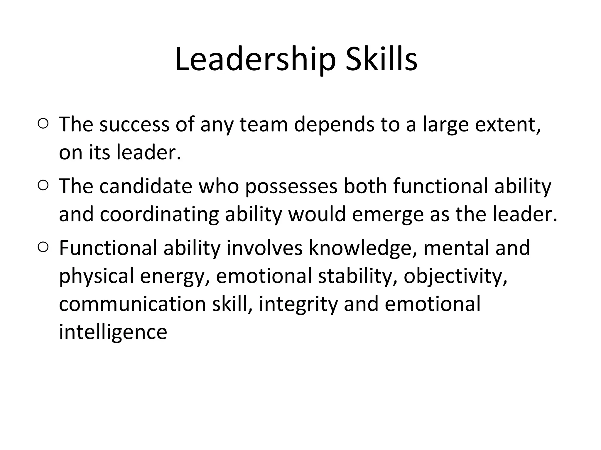 Leadership Skills
o The success of any team depends to a large extent,
on its leader.
o The candidate who possesses both functional ability
and coordinating ability would emerge as the leader.
o Functional ability involves knowledge, mental and
physical energy, emotional stability, objectivity,
communication skill, integrity and emotional
intelligence
 