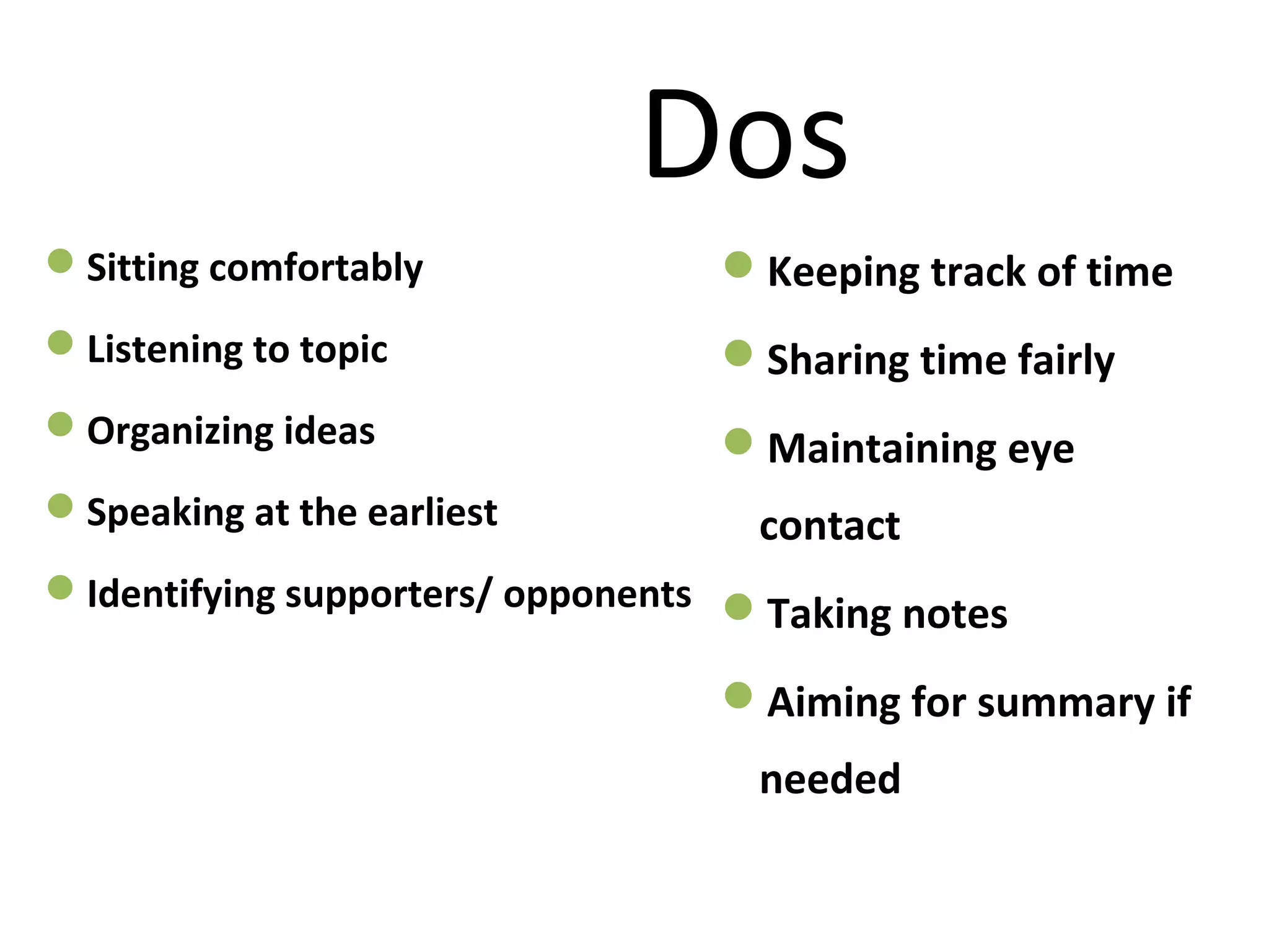 Dos
Sitting comfortably
Listening to topic
Organizing ideas
Speaking at the earliest
Identifying supporters/ opponents
Keeping track of time
Sharing time fairly
Maintaining eye
contact
Taking notes
Aiming for summary if
needed
 