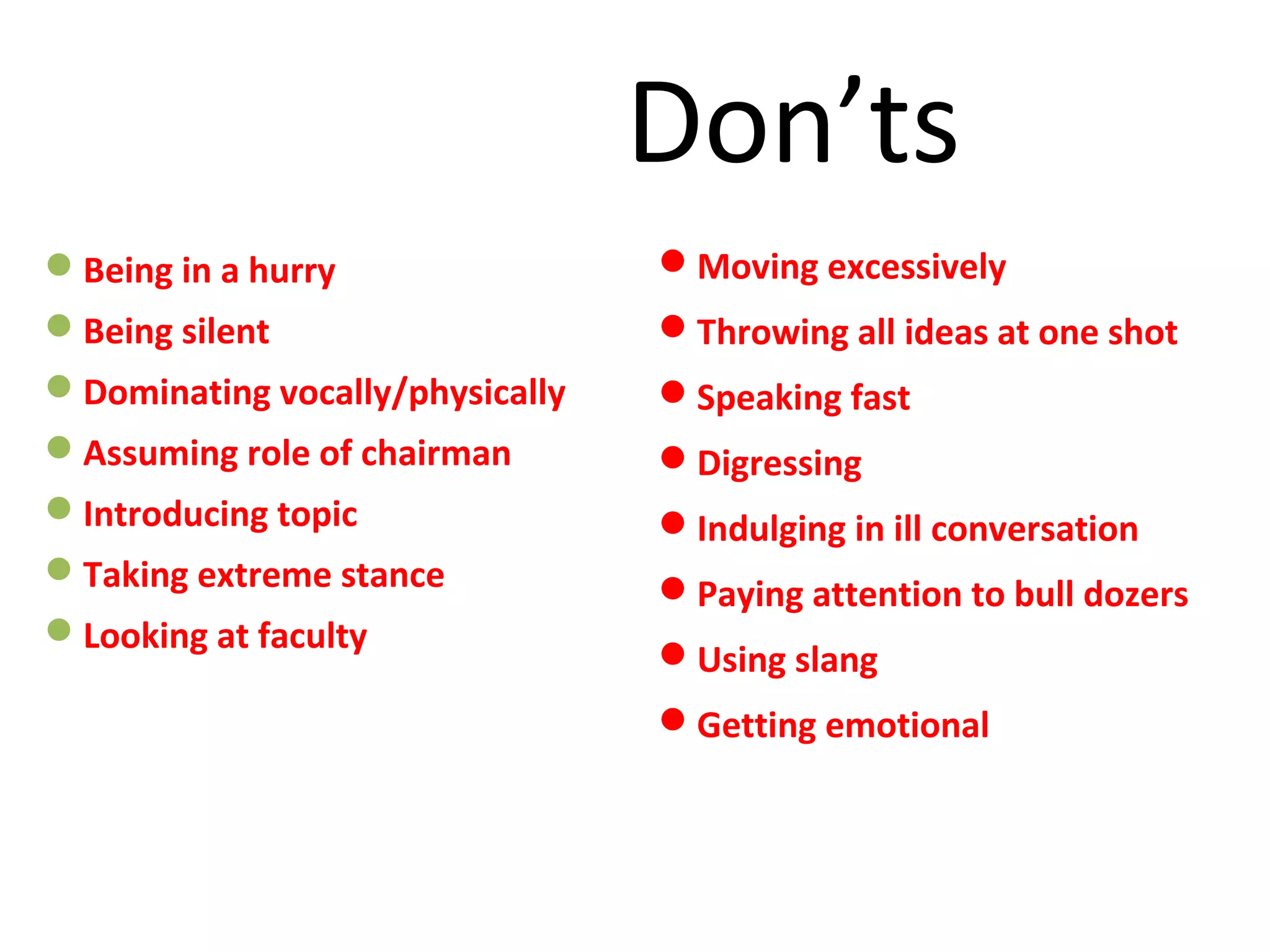 Don’ts
Being in a hurry
Being silent
Dominating vocally/physically
Assuming role of chairman
Introducing topic
Taking extreme stance
Looking at faculty
Moving excessively
Throwing all ideas at one shot
Speaking fast
Digressing
Indulging in ill conversation
Paying attention to bull dozers
Using slang
Getting emotional
 