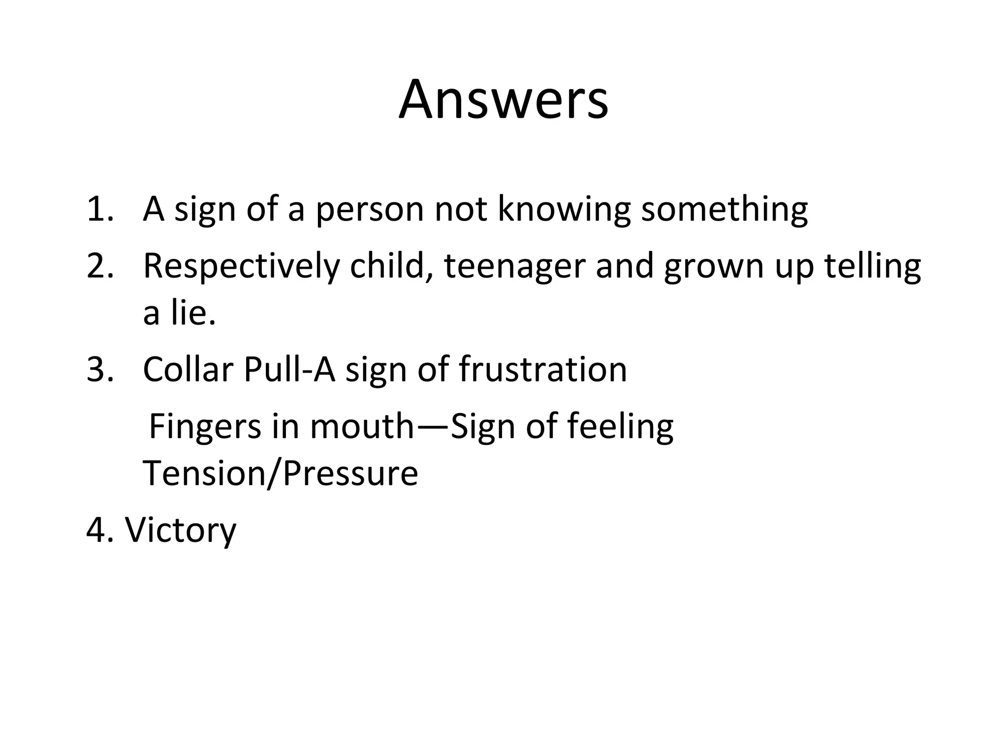 Answers
1. A sign of a person not knowing something
2. Respectively child, teenager and grown up telling
a lie.
3. Collar Pull-A sign of frustration
Fingers in mouth—Sign of feeling
Tension/Pressure
4. Victory
 