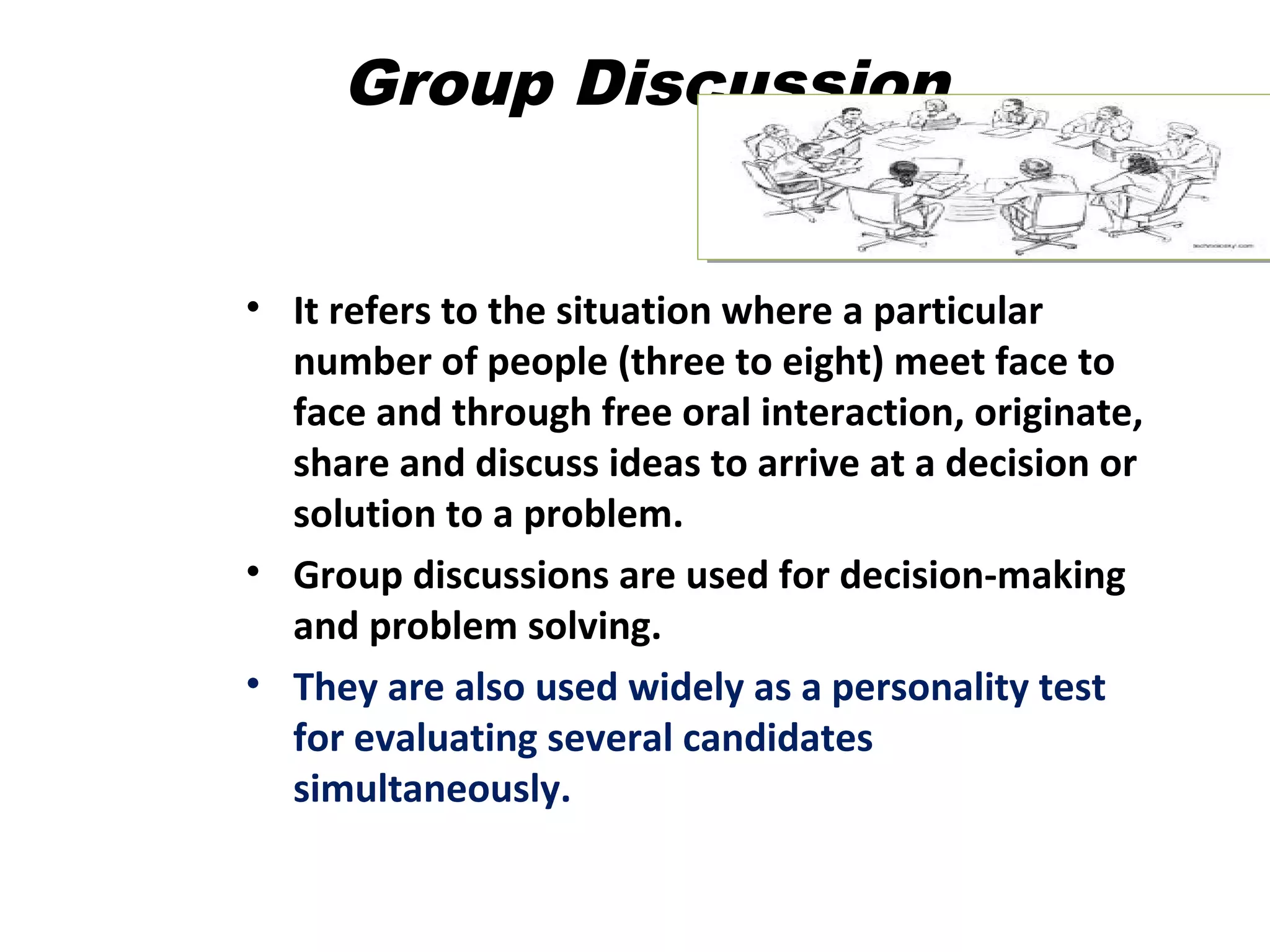 Group Discussion
• It refers to the situation where a particular
number of people (three to eight) meet face to
face and through free oral interaction, originate,
share and discuss ideas to arrive at a decision or
solution to a problem.
• Group discussions are used for decision-making
and problem solving.
• They are also used widely as a personality test
for evaluating several candidates
simultaneously.
 
