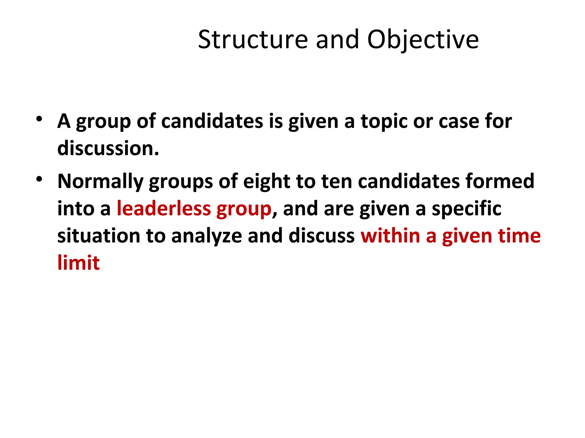 Structure and Objective
• A group of candidates is given a topic or case for
discussion.
• Normally groups of eight to ten candidates formed
into a leaderless group, and are given a specific
situation to analyze and discuss within a given time
limit
 