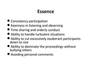 Essence
Consistency participation
Keenness in listening and observing
Time sharing and orderly conduct
Ability to handle turbulent situations
Ability to cut excessively exuberant participants
down to size
Ability to dominate the proceedings without
bullying others
Avoiding personal comments
 