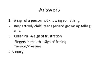 Answers
1. A sign of a person not knowing something
2. Respectively child, teenager and grown up telling
a lie.
3. Collar Pull-A sign of frustration
Fingers in mouth—Sign of feeling
Tension/Pressure
4. Victory
 