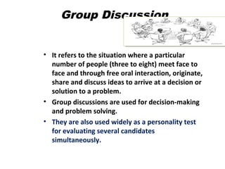 Group Discussion
• It refers to the situation where a particular
number of people (three to eight) meet face to
face and through free oral interaction, originate,
share and discuss ideas to arrive at a decision or
solution to a problem.
• Group discussions are used for decision-making
and problem solving.
• They are also used widely as a personality test
for evaluating several candidates
simultaneously.
 