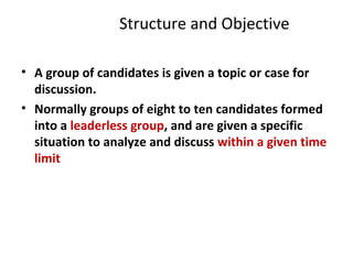 Structure and Objective
• A group of candidates is given a topic or case for
discussion.
• Normally groups of eight to ten candidates formed
into a leaderless group, and are given a specific
situation to analyze and discuss within a given time
limit
 