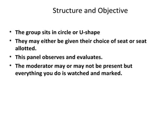 Structure and Objective
• The group sits in circle or U-shape
• They may either be given their choice of seat or seat
allotted.
• This panel observes and evaluates.
• The moderator may or may not be present but
everything you do is watched and marked.
 
