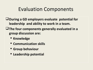 Evaluation Components
During a GD employers evaluate potential for
leadership and ability to work in a team.
The four components generally evaluated in a
group discussion are:
 Knowledge
 Communication skills
 Group behaviour
 Leadership potential
 