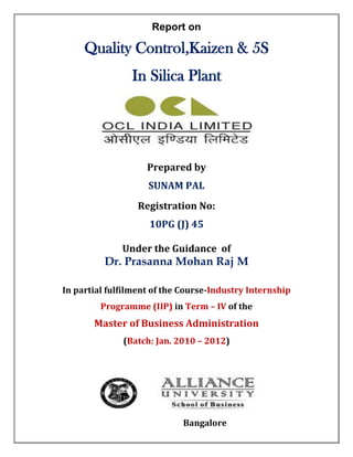 Report on

     Quality Control,Kaizen & 5S
                In Silica Plant




                    Prepared by
                    SUNAM PAL
                  Registration No:
                    10PG (J) 45

              Under the Guidance of
          Dr. Prasanna Mohan Raj M

In partial fulfilment of the Course-Industry Internship
         Programme (IIP) in Term – IV of the
       Master of Business Administration
              (Batch: Jan. 2010 – 2012)




                             Bangalore
 