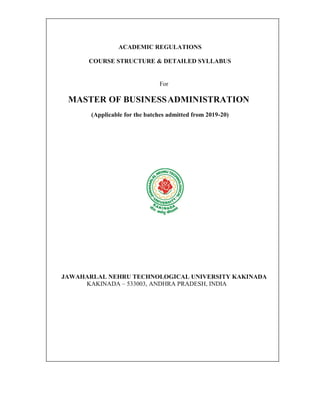 ACADEMIC REGULATIONS
COURSE STRUCTURE & DETAILED SYLLABUS
For
MASTER OF BUSINESSADMINISTRATION
(Applicable for the batches admitted from 2019-20)
JAWAHARLAL NEHRU TECHNOLOGICAL UNIVERSITY KAKINADA
KAKINADA – 533003, ANDHRA PRADESH, INDIA
 