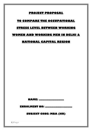 1 | P a g e
PROJECT PROPOSAL
TO COMPARE THE OCCUPATIONAL
STRESS LEVEL BETWEEN WORKING
WOMEN AND WORKING MEN IN DELHI &
NATIONAL CAPITAL REGION
NAME: .........................
ENROLMENT NO: ...........................
SUBJECT CODE: MBA (HR)
 