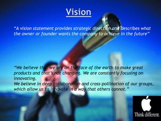 “A vision statement provides strategic direction and describes what
the owner or founder wants the company to achieve in the future”
“We believe that we are on the face of the earth to make great
products and that’s not changing. We are constantly focusing on
innovating.
We believe in deep collaboration and cross-pollination of our groups,
which allow us to innovate in a way that others cannot.”
 