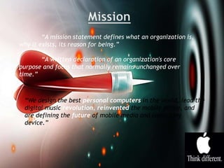 “A mission statement defines what an organization is,
why it exists, its reason for being.”
“A written declaration of an organization's core
purpose and focus that normally remains unchanged over
time.”
“We design the best personal computers in the world, lead the
digital music revolution, reinvented the mobile phone, and
are defining the future of mobile media and computing
device.”
 
