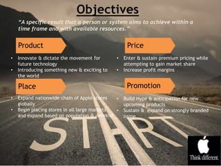 Product
• Innovate & dictate the movement for
future technology
• Introducing something new & exciting to
the world
Promotion
• Enter & sustain premium pricing while
attempting to gain market share
• Increase profit margins
Price
Place
• Expand nationwide chain of Apple stores
globally
• Begin placing stores in all large markets
and expand based on population & demand
• Build Hype & anticipation for new
upcoming products
• Sustain & expand on strongly branded
name
“A specific result that a person or system aims to achieve within a
time frame and with available resources.”
 