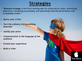 • Ignore your critics
• Turn the ordinary into something
beautiful
• Justify your price
• Communication is the language of the
audience
• Extend your experience
• Build a tribe
“Business strategy is the firm's working plan for achieving its vision, prioritizing
objectives, competing successfully, and optimizing financial performance with
its business model.”
 