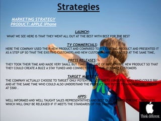 MARKETING STRATEGY
PRODUCT: APPLE iPhone
LAUNCH:
WHAT WE SEE HERE IS THAT THEY WENT ALL OUT AT THE BEST WITH BEST FOR THE BEST
TV COMMERCIALS:
HERE THE COMPANY USED THEIR NEW PRODUCT AND COMPARED TO ITS EXISTING PRODUCT AND PRESENTED IT
AS A STEP UP SO THAT THE EXISTING CUSTOMERS AND NEW CUSTOMERS ARE ATTRACTED AT THE SAME TIME,
PRESS RELEASES:
THEY TOOK THEIR TIME AND MADE VERY SMALL BUT TIMELY RELEASE OF INFO ON THE NEW PRODUCT SO THAT
THEY COULD CREATE A BUZZ A STAY TUNED AND CONNECTED WITH THE POSSIBLE CUSTOMERS
TARGET MARKET:
THE COMPANY ACTUALLY CHOOSE TO TARGET ONLY POTENTIAL CUSTOMERS (UNDER 35 MEN) WHO COULD PAY
AND AT THE SAME TIME WHO COULD ALSO UNDERSTAND THE PRODUCT AND PUT IT TO MAXIMUM USE. PRICED
AT $500 .
APPS:
WELL INFORMED AND WELL TAUGHT SALES REPRESENTATIVES AND BEST QUALITY APPS FOR THE CUSTOMERS
WHICH WILL ONLY BE RELEASED IF IT MEETS THE STANDARDS OF THE COMPANY
 