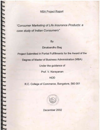 MBA Project Report
"ConsLlmer Marketing of Life lnsurance Products: a
case study of lndian Consumers"
By
Dinabandhu Bag
Proyect Submitted in Partial Fulfillments for the Award of the
Degree of Master of Business Administratlon (MBA)
Under the guidance of
Prof. V. Narayanan
HOD
R.C. College of Commerce, Bangalore, 560 001
December 2002
 