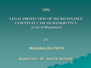 TOPIC
LEGAL PROTECTION OF MICRO-FINANCE
CLIENTS IN CASE OF BANKRUPTCY
(Case of Depositors)
BY
MUKAKALISA FAITH
Supervisor: Dr. Jean S. Verhadt.
 