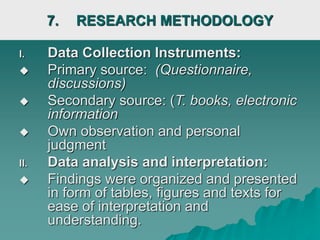 7. RESEARCH METHODOLOGY
I. Data Collection Instruments:
 Primary source: (Questionnaire,
discussions)
 Secondary source: (T. books, electronic
information
 Own observation and personal
judgment
II. Data analysis and interpretation:
 Findings were organized and presented
in form of tables, figures and texts for
ease of interpretation and
understanding.
 