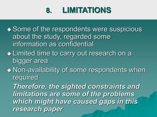 8. LIMITATIONS
 Some of the respondents were suspicious
about the study, regarded some
information as confidential
 Limited time to carry out research on a
bigger area
 Non-availability of some respondents when
required
Therefore, the sighted constraints and
limitations are some of the problems
which might have caused gaps in this
research paper
 