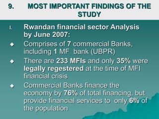 I. Rwandan financial sector Analysis
by June 2007:
 Comprises of 7 commercial Banks,
including 1 MF bank (UBPR)
 There are 233 MFIs and only 35% were
legally regestered at the time of MFI
financial crisis
 Commercial Banks finance the
economy by 76% of total financing, but
provide financial services to only 6% of
the population
9. MOST IMPORTANT FINDINGS OF THE
STUDY
 