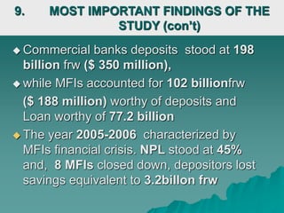  Commercial banks deposits stood at 198
billion frw ($ 350 million),
 while MFIs accounted for 102 billionfrw
($ 188 million) worthy of deposits and
Loan worthy of 77.2 billion
 The year 2005-2006 characterized by
MFIs financial crisis. NPL stood at 45%
and, 8 MFIs closed down, depositors lost
savings equivalent to 3.2billon frw
9. MOST IMPORTANT FINDINGS OF THE
STUDY (con’t)
 