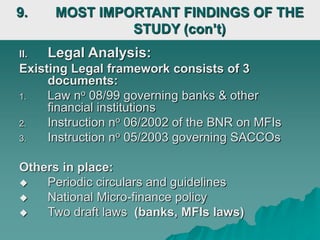 II. Legal Analysis:
Existing Legal framework consists of 3
documents:
1. Law no 08/99 governing banks & other
financial institutions
2. Instruction no 06/2002 of the BNR on MFIs
3. Instruction no 05/2003 governing SACCOs
Others in place:
 Periodic circulars and guidelines
 National Micro-finance policy
 Two draft laws (banks, MFIs laws)
9. MOST IMPORTANT FINDINGS OF THE
STUDY (con’t)
 