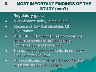Regulatory gaps:
 Micro-finance policy came in late
 Absence of law that stipulates MF
governance
 MFIs’ BNR Instructions, has no provisions
governing contracts, debt recovery,
compensation and bankruptcy
 The existing legal instruments do not have
binding force like laws
 MFI practitioners & clients did not abide by
regulatory measures in place
9. MOST IMPORTANT FINDINGS OF THE
STUDY (con’t)
 