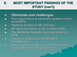 IV. Obstacles and challenges
 Poor governance & ownership systems within
some MFIs
 Absence of laws on MF activities
 MF services remain to be in urban areas
 Private Banks hesitate to provide funding to
MFIs
 Country’s weak social and physical
Infrastructure
 Extreme poor people in rural areas who are
rarely reached by MF practitioners
9. MOST IMPORTANT FINDINGS OF THE
STUDY (con’t)
 