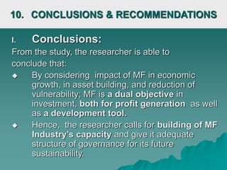 10. CONCLUSIONS & RECOMMENDATIONS
I. Conclusions:
From the study, the researcher is able to
conclude that:
 By considering impact of MF in economic
growth, in asset building, and reduction of
vulnerability; MF is a dual objective in
investment, both for profit generation as well
as a development tool.
 Hence, the researcher calls for building of MF
Industry’s capacity and give it adequate
structure of governance for its future
sustainability.
 