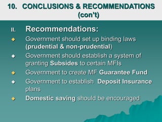 II. Recommendations:
 Government should set up binding laws
(prudential & non-prudential)
 Government should establish a system of
granting Subsides to certain MFIs
 Government to create MF Guarantee Fund
 Government to establish Deposit Insurance
plans
 Domestic saving should be encouraged
10. CONCLUSIONS & RECOMMENDATIONS
(con’t)
 