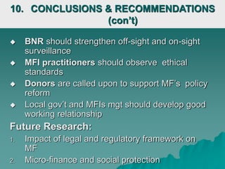  BNR should strengthen off-sight and on-sight
surveillance
 MFI practitioners should observe ethical
standards
 Donors are called upon to support MF’s policy
reform
 Local gov’t and MFIs mgt should develop good
working relationship
Future Research:
1. Impact of legal and regulatory framework on
MF
2. Micro-finance and social protection
10. CONCLUSIONS & RECOMMENDATIONS
(con’t)
 