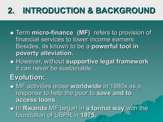 2. INTRODUCTION & BACKGROUND
 Term micro-finance (MF) refers to provision of
financial services to lower income earners
Besides, its known to be a powerful tool in
poverty alleviation.
 However, without supportive legal framework
it can never be sustainable.
Evolution:
 MF activities arose worldwide in 1980s as a
response to help the poor to save and to
access loans.
 In Rwanda MF began in a formal way with the
foundation of UBPR in 1975.
 