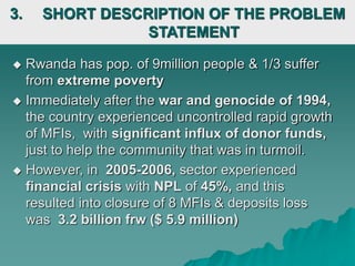 3. SHORT DESCRIPTION OF THE PROBLEM
STATEMENT
 Rwanda has pop. of 9million people & 1/3 suffer
from extreme poverty
 Immediately after the war and genocide of 1994,
the country experienced uncontrolled rapid growth
of MFIs, with significant influx of donor funds,
just to help the community that was in turmoil.
 However, in 2005-2006, sector experienced
financial crisis with NPL of 45%, and this
resulted into closure of 8 MFIs & deposits loss
was 3.2 billion frw ($ 5.9 million)
 