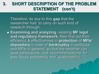 Therefore, its due to this gap that the
researcher had to carry on such kind of
research through:
 Examining and analyzing existing MF legal
and regulatory framework, then find out their
efficiency & effectiveness in protection of MFIs’
depositors in case of bankruptcy in particular
and MFIs in general, so that the resarher can
avail conclusions and recommendations for
their future profitability and sustainability.
3. SHORT DESCRIPTION OF THE PROBLEM
STATEMENT (con’t)
 