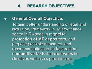 4. RESARCH OBJECTIVES
 General/Overall Objective:
To gain better understanding of legal and
regulatory framework in Micro-finance
sector in Rwanda in regard to
protection of MF depositors, and
propose possible measures and
recommendations to be fostered for
competitive MFIs that motivates its
clients as well as its practitioners.
 