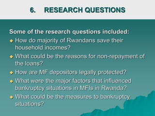6. RESEARCH QUESTIONS
Some of the research questions included:
 How do majority of Rwandans save their
household incomes?
 What could be the reasons for non-repayment of
the loans?
 How are MF depositors legally protected?
 What were the major factors that influenced
bankruptcy situations in MFIs in Rwanda?
 What could be the measures to bankruptcy
situations?
 