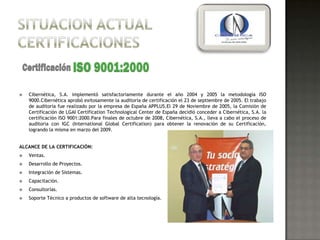    Cibernética, S.A. implementó satisfactoriamente durante el año 2004 y 2005 la metodología ISO
    9000.Cibernética aprobó exitosamente la auditoría de certificación el 23 de septiembre de 2005. El trabajo
    de auditoría fue realizado por la empresa de España APPLUS.El 29 de Noviembre de 2005, la Comisión de
    Certificación de LGAI Certification Technological Center de España decidió conceder a Cibernética, S.A. la
    certificación ISO 9001:2000.Para finales de octubre de 2008, Cibernética, S.A., lleva a cabo el proceso de
    auditoria con IGC (International Global Certification) para obtener la renovación de su Certificación,
    logrando la misma en marzo del 2009.


ALCANCE DE LA CERTIFICACIÓN:
   Ventas.
   Desarrollo de Proyectos.
   Integración de Sistemas.
   Capacitación.
   Consultorías.
   Soporte Técnico a productos de software de alta tecnología.
 
