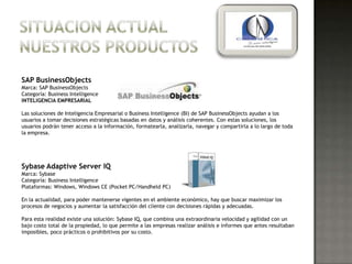 SAP BusinessObjects
Marca: SAP BusinessObjects
Categoría: Business Intelligence
INTELIGENCIA EMPRESARIAL

Las soluciones de Inteligencia Empresarial o Business Intelligence (BI) de SAP BusinessObjects ayudan a los
usuarios a tomar decisiones estratégicas basadas en datos y análisis coherentes. Con estas soluciones, los
usuarios podrán tener acceso a la información, formatearla, analizarla, navegar y compartirla a lo largo de toda
la empresa.




Sybase Adaptive Server IQ
Marca: Sybase
Categoría: Business Intelligence
Plataformas: Windows, Windows CE (Pocket PC/Handheld PC)

En la actualidad, para poder mantenerse vigentes en el ambiente económico, hay que buscar maximizar los
procesos de negocios y aumentar la satisfacción del cliente con decisiones rápidas y adecuadas.

Para esta realidad existe una solución: Sybase IQ, que combina una extraordinaria velocidad y agilidad con un
bajo costo total de la propiedad, lo que permite a las empresas realizar análisis e informes que antes resultaban
imposibles, poco prácticos o prohibitivos por su costo.
 