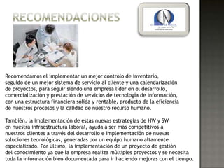 Recomendamos el implementar un mejor controlo de inventario,
seguido de un mejor sistema de servicio al cliente y una calendarización
de proyectos, para seguir siendo una empresa líder en el desarrollo,
comercialización y prestación de servicios de tecnología de información,
con una estructura financiera sólida y rentable, producto de la eficiencia
de nuestros procesos y la calidad de nuestro recurso humano.

También, la implementación de estas nuevas estrategias de HW y SW
en nuestra infraestructura laboral, ayuda a ser más competitivos a
nuestros clientes a través del desarrollo e implementación de nuevas
soluciones tecnológicas, generadas por un equipo humano altamente
especializado. Por último, la implementación de un proyecto de gestión
del conocimiento ya que la empresa realiza múltiples proyectos y se necesita
toda la información bien documentada para ir haciendo mejoras con el tiempo.
 