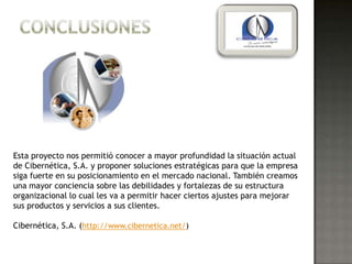 Esta proyecto nos permitió conocer a mayor profundidad la situación actual
de Cibernética, S.A. y proponer soluciones estratégicas para que la empresa
siga fuerte en su posicionamiento en el mercado nacional. También creamos
una mayor conciencia sobre las debilidades y fortalezas de su estructura
organizacional lo cual les va a permitir hacer ciertos ajustes para mejorar
sus productos y servicios a sus clientes.

Cibernética, S.A. (http://www.cibernetica.net/)
 