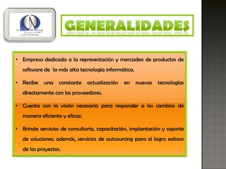 • Empresa dedicada a la representación y mercadeo de productos de
  software de la más alta tecnología informática.

• Recibe   una    constante    actualización   en   nuevas   tecnologías
  directamente con los proveedores.

• Cuenta con la visión necesaria para responder a los cambios de
  manera eficiente y eficaz.

• Brinda servicios de consultoría, capacitación, implantación y soporte
  de soluciones; además, servicios de outsourcing para el logro exitoso
  de los proyectos.
 